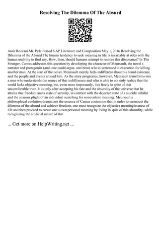 Resolving The Dilemma Of The Absurd
Amir Rezvani Mr. Pyle Period 6 AP Literature and Composition May 1, 2016 Resolving the
Dilemma of the Absurd The human tendency to seek meaning in life is invariably at odds with the
human inability to find any. How, then, should humans attempt to resolve this dissonance? In The
Stranger, Camus addresses this question by developing the character of Meursault, the novel s
narrator and protagonist (and, one could argue, anti hero) who is sentenced to execution for killing
another man. At the start of the novel, Meursault merely feels indifferent about his bland existence
and the people and events around him. As the story progresses, however, Meursault transforms into
a man who understands the source of that indifference and who is able to not only realize that the
world lacks objective meaning, but, even more importantly, live freely in spite of that
uncomfortable truth. It is only after accepting his fate and the absurdity of the universe that he
attains true freedom and a state of serenity, in contrast with the dejected state of a suicidal nihilist
and the anxious plight of an individual searching for nonexistent meaning. Meursault s
philosophical evolution dramatizes the essence of Camus contention that in order to surmount the
dilemma of the absurd and achieve freedom, one must recognize the objective meaninglessness of
life and then proceed to create one s own personal meaning by living in spite of this absurdity, while
recognizing the artificial nature of that
... Get more on HelpWriting.net ...
 