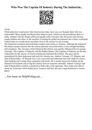 Who Was The Captain Of Industry During The Industrial...
79194
Think about how much power that America has today, have you ever thought about who was
responsible? Many people sacrificed many things to grow America to the powerhouse that it is
today, whether it be the illegal selfish acts people used to become rich, the grown men forcing
young children into labor, or the sacrifice of turning the global environment into a future wasteland,
without them we would not be anywhere close to the success we are at today.
The Industrial revolution delivered both wonders and worries to America. Although the Industrial
Revolution turned America into the richest and most successful nation, it also brought hardships
and corruption. The outcomes of the Industrial Revolution were greatly influenced by two groups
of people: The Captains of Industry, and the Robber Barons. The Captains of Industry are the men
responsible for the success of America during the Industrial Revolution. The guys mostly
remembered for their dedication and work for America are, Andrew Carnegie, J.P. Morgan, and
John D Rockefeller. J.P Morgan was a very successful and influential man who made his money
from banking and owning many companies and stocks. He is mostly known for bailing out the
National Government and saving the country from an economic downfall. Andrew Carnegie and
John D Rockefeller could be considered on both sides of the spectrum. They made steel and oil
cheap for Americans which helped grow America, and they also gave large donations to various
places
... Get more on HelpWriting.net ...
 
