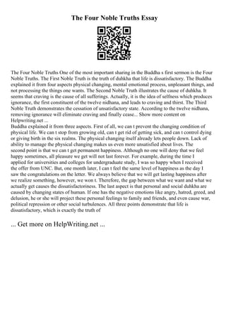 The Four Noble Truths Essay
The Four Noble Truths One of the most important sharing in the Buddha s first sermon is the Four
Noble Truths. The First Noble Truth is the truth of duhkha that life is dissatisfactory. The Buddha
explained it from four aspects physical changing, mental emotional process, unpleasant things, and
not processing the things one wants. The Second Noble Truth illustrates the cause of duhkha. It
seems that craving is the cause of all sufferings. Actually, it is the idea of selfness which produces
ignorance, the first constituent of the twelve nidhana, and leads to craving and thirst. The Third
Noble Truth demonstrates the cessation of unsatisfactory state. According to the twelve nidhana,
removing ignorance will eliminate craving and finally cease... Show more content on
Helpwriting.net ...
Buddha explained it from three aspects. First of all, we can t prevent the changing condition of
physical life. We can t stop from growing old, can t get rid of getting sick, and can t control dying
or giving birth in the six realms. The physical changing itself already lets people down. Lack of
ability to manage the physical changing makes us even more unsatisfied about lives. The
second point is that we can t get permanent happiness. Although no one will deny that we feel
happy sometimes, all pleasure we get will not last forever. For example, during the time I
applied for universities and colleges for undergraduate study, I was so happy when I received
the offer from UNC. But, one month later, I can t feel the same level of happiness as the day I
saw the congratulations on the letter. We always believe that we will get lasting happiness after
we realize something, however, we won t. Therefore, the gap between what we want and what we
actually get causes the dissatisfactoriness. The last aspect is that personal and social duhkha are
caused by changing states of human. If one has the negative emotions like angry, hatred, greed, and
delusion, he or she will project these personal feelings to family and friends, and even cause war,
political repression or other social turbulences. All three points demonstrate that life is
dissatisfactory, which is exactly the truth of
... Get more on HelpWriting.net ...
 