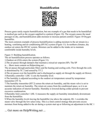 Humidification
Process gases rarely require humidification, but one example of a gas that needs to be humidified
is medical gas such as the oxygen supplied to a patient (Figure 10). The oxygen causes the nasal
passages to dry, and humidification adds moisture to increase patient comfort. Figure 10 Oxygen
humidifier.
The most common example of process humidification is adding moisture to the air stream in a
heating, ventilating and air conditioning (HVAC) system (Figure 11). In northern climates, dry
outdoor air enters the HVAC system. Moisture can be added to the intake air to maintain
comfortable inside humidity levels.
Figure 11 Building humidification.
The air humidification process operates as follows.
1.Outdoor air (OA) enters the system (Figure 11).
2.The air passes through dampers that maintain a mixed air setpoint (SP). The SP
is ... Show more content on Helpwriting.net ...
The air passes through particulate filters and the heating and cooling coils. Flow through the coils
is determined by TC 2 and sensed by TT 2.
4.The air passes over the humidifier and is discharged as supply air through the supply air blower.
5.Humidity controller 1 (HC 1) sets the humidity level.
6.The humidity is adjusted according to the outdoor air temperature sensed by temperature
transmitter (TT 3).
7.The humidity transmitter (HT 2) senses the return air humidity, and the steam valve is set to
maintain the return air humidity. The return air comes from the conditioned space, so it is an
accurate indication of interior humidity. Humidity is lowered during colder periods to prevent
excessive condensation.
8.Humidity limit controller 1 (HL 1) measures the supply air humidity immediately downstream
from the humidifier.
9.When the humidity levels leaving the humidifier rise above the setpoint, HL 1 overrides the
steam valve through the low select relay. This is a limit control strategy that prevents excess
moisture from being added to the air during a system start up or following an adjustment to the HC 1
... Get more on HelpWriting.net ...
 