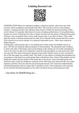 Limiting Reactant Lab
INTRODUCTION When two substances undergo a chemical reaction, often times one of the
reactants will be completely used up before the other. This reactant is known as the limiting
reactant. A limiting reactant is the substance that controls or limits the amount of product which
can be formed. For example, think about it in terms of making grilled cheese. If one grilled cheese
requires two slices of bread and one slice of cheese, but there are four pieces of bread and one piece
of cheese, only one grilled cheese can be made because there is one slice of cheese. This would
make the cheese a limiting reactant and two other slices of bread will be unused and left in excess.
This is known as an excess reactant. In a chemical reactionthe excess... Show more content on
Helpwriting.net ...
Unfortunately, achieving this task is very unlikely due to three major unavoidable sources of
error. The first one being the adherent property of the precipitate. The precipitate had a tendency
to stick to the sides of the beaker and even the bottom of the stirring rod. Even after attempting to
wash it off, most was able to be cleaned but a little bit of the precipitate was still stuck and would
not come off. This leads to having less than the actual yield. Another source of error was that the
size of the filter paper was awfully small. This made it so the chances of spilling the precipitate and
not getting it in the funnel was much greater than it should have been. Some of the product was lost
during the transfer from the beaker to the funnel due to this factor, in the end reducing the total
yield recovered. Lastly the substances used may not be 100% pure, this means that the mass of the
reactants could have been less than the actual measured amount. This means the mathematically
calculated theoretical yield was larger than it should have been. These impurities in the reactants
do not yield the full desired products so the yield will almost always end up being less than
... Get more on HelpWriting.net ...
 