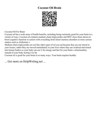 Coconut Oil Brain
Coconut Oil For Brain
Coconut oil has a wide array of health benefits, including being extremely good for your brain in a
variety of ways. Coconut oil contains medium chain triglycerides and MTI s have been shown to
boost cognitive function in seniors with everything from minor memory disorders to more serious
matters such as Alzheimer s.
Medium chain triglycerides are not like other types of oil you eat because they are not stored in
your tissues, rather they are moved immediately to your liver where they are oxidized and turned
into ketone bodies so your body can use it for energy and fuel for your brain s mitochondria,
instead of your body storing it as fat.
Coconut oil is good for your brain in so many ways. Your brain requires healthy
... Get more on HelpWriting.net ...
 