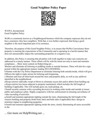 Good Neighbor Policy Paper
WAWA, Incorporated
Good Neighbor Policy
WaWa is commonly known as a Neighborgood business which the company expresses they do not
have customers; they have neighbors. With that, it was further expressed, that being a good
neighbor is the most important part of its existence.
Therefore, the purpose of this Good Neighbor Policy, is to ensure that WaWa Convenience Store
property is meeting the expectations of the Community and is operating in a lawful manner that
does not unreasonably impact the surrounding properties in a negative way.
In addition, this Policy is ensuring that all parties will work together to make sure concerns are
addressed in a timely manner. These efforts will be with the intent not only to meet and maintain
compliance ... Show more content on Helpwriting.net ...
Monitor and eliminate all loitering or peddling inside or outside business. There will also be a sign
posted within the appropriate manner reading NO LOITERING .
b.Partner with the City Police Department to eliminate loitering both outside/inside, which will give
Officers the right to make arrests for loitering and trespassing.
c.Monitor and clear all litter/trash around the store and property daily, as well as any spillover
identified in the neighborhood.
d.Keep exterior sidewalks swept or blown to eliminate excess dirt and/or debris from building up.
e.Keep exterior tree lawns adjacent to property maintained, which includes the full length of
building if applicable. This will include grass cut, trash pickup, etc.
f.Install security cameras with a recording device(s) in working order inside and outside to insure
public and employee safety. Highly cooperative with law enforcement in releasing surveillance of
video recording of activities.
g.Install and maintain appropriate lighting outside the store, illuminating the full length of the
exterior building and property (both front, back and both sides if applicable) that s design to
minimize impact to neighboring properties.
h.Install and maintain appropriate lighting inside the store, clearly illuminating all areas accessible
to the
... Get more on HelpWriting.net ...
 