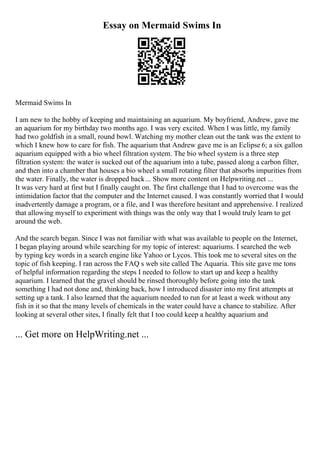 Essay on Mermaid Swims In
Mermaid Swims In
I am new to the hobby of keeping and maintaining an aquarium. My boyfriend, Andrew, gave me
an aquarium for my birthday two months ago. I was very excited. When I was little, my family
had two goldfish in a small, round bowl. Watching my mother clean out the tank was the extent to
which I knew how to care for fish. The aquarium that Andrew gave me is an Eclipse 6; a six gallon
aquarium equipped with a bio wheel filtration system. The bio wheel system is a three step
filtration system: the water is sucked out of the aquarium into a tube, passed along a carbon filter,
and then into a chamber that houses a bio wheel a small rotating filter that absorbs impurities from
the water. Finally, the water is dropped back... Show more content on Helpwriting.net ...
It was very hard at first but I finally caught on. The first challenge that I had to overcome was the
intimidation factor that the computer and the Internet caused. I was constantly worried that I would
inadvertently damage a program, or a file, and I was therefore hesitant and apprehensive. I realized
that allowing myself to experiment with things was the only way that I would truly learn to get
around the web.
And the search began. Since I was not familiar with what was available to people on the Internet,
I began playing around while searching for my topic of interest: aquariums. I searched the web
by typing key words in a search engine like Yahoo or Lycos. This took me to several sites on the
topic of fish keeping. I ran across the FAQ s web site called The Aquaria. This site gave me tons
of helpful information regarding the steps I needed to follow to start up and keep a healthy
aquarium. I learned that the gravel should be rinsed thoroughly before going into the tank
something I had not done and, thinking back, how I introduced disaster into my first attempts at
setting up a tank. I also learned that the aquarium needed to run for at least a week without any
fish in it so that the many levels of chemicals in the water could have a chance to stabilize. After
looking at several other sites, I finally felt that I too could keep a healthy aquarium and
... Get more on HelpWriting.net ...
 