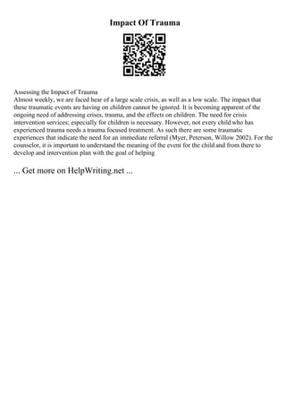 Impact Of Trauma
Assessing the Impact of Trauma
Almost weekly, we are faced hear of a large scale crisis, as well as a low scale. The impact that
these traumatic events are having on children cannot be ignored. It is becoming apparent of the
ongoing need of addressing crises, trauma, and the effects on children. The need for crisis
intervention services; especially for children is necessary. However, not every childwho has
experienced trauma needs a trauma focused treatment. As such there are some traumatic
experiences that indicate the need for an immediate referral (Myer, Peterson, Willow 2002). For the
counselor, it is important to understand the meaning of the event for the child and from there to
develop and intervention plan with the goal of helping
... Get more on HelpWriting.net ...
 