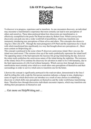 Life Of Pi Expository Essay
To discover is to progress, experience and to transform. As one encounters discovery, an individual
may encounter a transformative experience that most certainly can lead to new perceptions of
others and ourselves. These ideas portrayed about how discoveries are transformative, is
effectively exemplified in the poem The Road not taken by Robert Frost. Which conveys how
discoveries can push one into a wider world full of possibilities, which may transform one
immensely introducing new perceptions of them selves and others. This conceptis also shown in
Ang lee s film Life of Pi . Through the main protagonist of Pi Patel and the experiences he is faced
with which transformed him significantly in a way that brought about new perceptions of... Show
more content on Helpwriting.net ...
This concept is portrayed in the scene where Pi discovers carnivorous island. Don t you see, the
island was carnivorous ? The extreme close up of the tooth symbolically represents the island itself.
The appealing nature of the bud represents the luscious life giving Island during the day, however
the rotten tooth symbolises the carnivorous nature of the island during the nighttime. The toxicness
of the island, forces Pi to continue his discovery for salvation in order to live with humanity, due to
the fatal repercussions of a life lived without humanity. Which conveys how through discoveries
ramifications most certainly arise which as a result alters ones perceptions of themselves and their
surroundings in order to survive which aims to transform one for the better.
Likewise this concept is significantly portrayed in the road not taken, demonstrated in the lines I
shall be telling this with a sigh the first person narration indicates a change in tone, displaying a
sense of regret in which discoveries can introduce as a result of ones choices in embarking a
discovery in which shifts ones perceptions on themselves and the wider world hence transforming
them. Therefore how through discoveries individuals encounter impacts, which may transform one
shifting their perceptions on themselves and
... Get more on HelpWriting.net ...
 