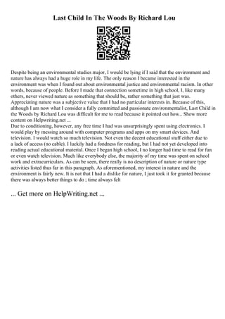 Last Child In The Woods By Richard Lou
Despite being an environmental studies major, I would be lying if I said that the environment and
nature has always had a huge role in my life. The only reason I became interested in the
environment was when I found out about environmental justice and environmental racism. In other
words, because of people. Before I made that connection sometime in high school, I, like many
others, never viewed nature as something that should be, rather something that just was.
Appreciating nature was a subjective value that I had no particular interests in. Because of this,
although I am now what I consider a fully committed and passionate environmentalist, Last Child in
the Woods by Richard Lou was difficult for me to read because it pointed out how... Show more
content on Helpwriting.net ...
Due to conditioning, however, any free time I had was unsurprisingly spent using electronics. I
would play by messing around with computer programs and apps on my smart devices. And
television. I would watch so much television. Not even the decent educational stuff either due to
a lack of access (no cable). I luckily had a fondness for reading, but I had not yet developed into
reading actual educational material. Once I began high school, I no longer had time to read for fun
or even watch television. Much like everybody else, the majority of my time was spent on school
work and extracurriculars. As can be seen, there really is no description of nature or nature type
activities listed thus far in this paragraph. As aforementioned, my interest in nature and the
environment is fairly new. It is not that I had a dislike for nature, I just took it for granted because
there was always better things to do ; time always felt
... Get more on HelpWriting.net ...
 