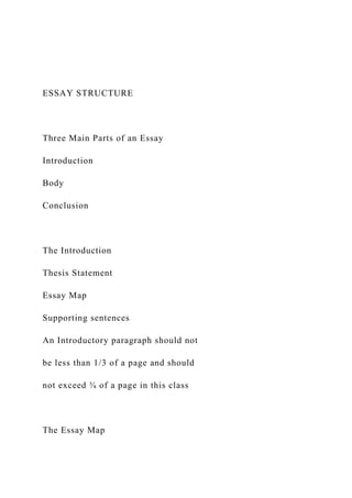 ESSAY STRUCTURE
Three Main Parts of an Essay
Introduction
Body
Conclusion
The Introduction
Thesis Statement
Essay Map
Supporting sentences
An Introductory paragraph should not
be less than 1/3 of a page and should
not exceed ¾ of a page in this class
The Essay Map
 