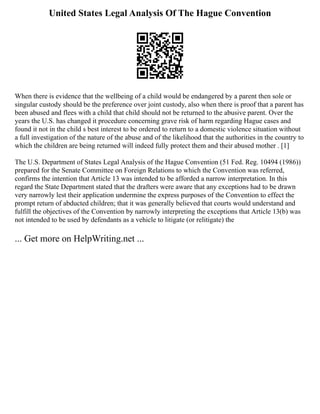 United States Legal Analysis Of The Hague Convention
When there is evidence that the wellbeing of a child would be endangered by a parent then sole or
singular custody should be the preference over joint custody, also when there is proof that a parent has
been abused and flees with a child that child should not be returned to the abusive parent. Over the
years the U.S. has changed it procedure concerning grave risk of harm regarding Hague cases and
found it not in the child s best interest to be ordered to return to a domestic violence situation without
a full investigation of the nature of the abuse and of the likelihood that the authorities in the country to
which the children are being returned will indeed fully protect them and their abused mother . [1]
The U.S. Department of States Legal Analysis of the Hague Convention (51 Fed. Reg. 10494 (1986))
prepared for the Senate Committee on Foreign Relations to which the Convention was referred,
confirms the intention that Article 13 was intended to be afforded a narrow interpretation. In this
regard the State Department stated that the drafters were aware that any exceptions had to be drawn
very narrowly lest their application undermine the express purposes of the Convention to effect the
prompt return of abducted children; that it was generally believed that courts would understand and
fulfill the objectives of the Convention by narrowly interpreting the exceptions that Article 13(b) was
not intended to be used by defendants as a vehicle to litigate (or relitigate) the
... Get more on HelpWriting.net ...
 