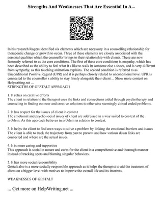 Strengths And Weaknesses That Are Essential In A...
In his research Rogers identified six elements which are necessary in a counselling relationship for
therapeutic change or growth to occur. Three of these elements are closely associated with the
personal qualities which the counsellor brings to their relationship with clients. These are now
famously referred to as the core conditions. The first of these core conditions is empathy, which has
been described as the ability to feel what it s like to walk in someone else s shoes, and is very different
from sympathy, as this touching animation explains. The second condition is referred to as
Unconditional Positive Regard (UPR) and it is perhaps closely related to unconditional love. UPR is
connected to the counsellor s ability to stay firmly alongside their client ... Show more content on
Helpwriting.net ...
STRENGTHS OF GESTALT APPROACH
1. It relies on creative efforts
The client in relation to the therapist uses the links and connections aided through psychotherapy and
counseling in finding out new and creative solutions to otherwise seemingly closed ended problems.
2. It has respect for the issues of client in context
The emotional and psycho social issues of client are addressed in a way suited to context of the
problem. As this approach believes in problem in relation to context.
3. It helps the client to find own ways to solve a problem by linking the emotional barriers and issues
The client is able to track the trajectory from past to present and how various down links are
connected and where are the actual issues.
4. It is more caring and supportive
This approach is social in nature and cares for the client in a comprehensive and thorough manner
instead of tracking spots and blaming singular behaviors.
5. It has more social responsibility
Gestalt also is a more socially responsible approach as it helps the therapist to aid the treatment of
client on a bigger level with motives to improve the overall life and its interests.
WEAKNESSES OF GESTALT
... Get more on HelpWriting.net ...
 