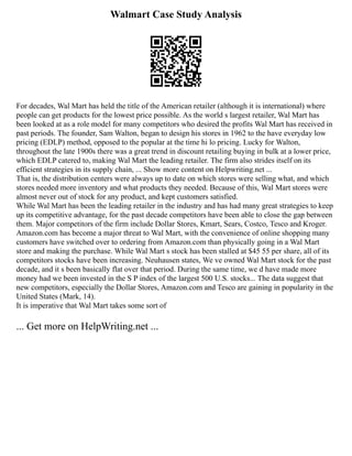 Walmart Case Study Analysis
For decades, Wal Mart has held the title of the American retailer (although it is international) where
people can get products for the lowest price possible. As the world s largest retailer, Wal Mart has
been looked at as a role model for many competitors who desired the profits Wal Mart has received in
past periods. The founder, Sam Walton, began to design his stores in 1962 to the have everyday low
pricing (EDLP) method, opposed to the popular at the time hi lo pricing. Lucky for Walton,
throughout the late 1900s there was a great trend in discount retailing buying in bulk at a lower price,
which EDLP catered to, making Wal Mart the leading retailer. The firm also strides itself on its
efficient strategies in its supply chain, ... Show more content on Helpwriting.net ...
That is, the distribution centers were always up to date on which stores were selling what, and which
stores needed more inventory and what products they needed. Because of this, Wal Mart stores were
almost never out of stock for any product, and kept customers satisfied.
While Wal Mart has been the leading retailer in the industry and has had many great strategies to keep
up its competitive advantage, for the past decade competitors have been able to close the gap between
them. Major competitors of the firm include Dollar Stores, Kmart, Sears, Costco, Tesco and Kroger.
Amazon.com has become a major threat to Wal Mart, with the convenience of online shopping many
customers have switched over to ordering from Amazon.com than physically going in a Wal Mart
store and making the purchase. While Wal Mart s stock has been stalled at $45 55 per share, all of its
competitors stocks have been increasing. Neuhausen states, We ve owned Wal Mart stock for the past
decade, and it s been basically flat over that period. During the same time, we d have made more
money had we been invested in the S P index of the largest 500 U.S. stocks... The data suggest that
new competitors, especially the Dollar Stores, Amazon.com and Tesco are gaining in popularity in the
United States (Mark, 14).
It is imperative that Wal Mart takes some sort of
... Get more on HelpWriting.net ...
 