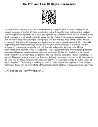 The Pros And Cons Of Organ Procurement
For capitalism to continue to survive it must constantly change in order to expand and exploit its
markets in pursuit of profits. We have seen the increasing demand for trade in the medical markets.
The development of legal markets to trade goods previously considered sacred such as human life and
death continues to grow transforming the sacred into the profane. Life insurance was previously meet
with resistance because according to Healy people saw it as putting a price on their heads. Zelizer
even argued that selling life insurance was sacrilegious because it equated cash with life, effectively
emphasizing remembrance through money. However, this money managed to transform societies
perspective because they can now have lavish funerals, and provide for loved ones. Money
transformed death from the sacred to the profane. Healy suggest that organ procurement is potentially
controversial because it crosses two sacred social boundaries; Utilitarian calculation at the time of
death (line between the sacred and the profane) and cash value on human life (money in exchange for
organs). However, the same way that the Insurance industry transmuted our views on life insurance, in
the same way the Organ Procurement Organization (OPO) is working to reshape the public s view of
organ transplants. The industry is working to create a convincing narrative arguing in favor of organ
transplants. Healy lays out some of the OPOs cultural work to integrate organ donations into grieving;
... Get more on HelpWriting.net ...
 