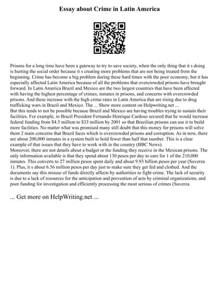 Essay about Crime in Latin America
Prisons for a long time have been a gateway to try to save society, when the only thing that it s doing
is hurting the social order because it s creating more problems that are not being treated from the
beginning. Crime has become a big problem during these hard times with the poor economy, but it has
especially affected Latin America because of all the problems that overcrowded prisons have brought
forward. In Latin America Brazil and Mexico are the two largest countries that have been affected
with having the highest percentage of crimes, inmates in prisons, and concerns with overcrowded
prisons. And these increase with the high crime rates in Latin America that are rising due to drug
trafficking wars in Brazil and Mexico. The ... Show more content on Helpwriting.net ...
But this tends to not be possible because Brazil and Mexico are having troubles trying to sustain their
facilities. For example, in Brazil President Fernando Henrique Cardoso secured that he would increase
federal funding from $4.5 million to $33 million by 2001 so that Brazilian prisons can use it to build
more facilities. No matter what was promised many still doubt that this money for prisons will solve
them 2 main concerns that Brazil faces which is overcrowded prisons and corruption. As in now, there
are about 200,000 inmates in a system built to hold fewer than half that number. This is a clear
example of that issues that they have to work with in the country (BBC News).
Moreover, there are not details about a budget or the funding they receive in the Mexican prisons. The
only information available is that they spend about 130 pesos per day to care for 1 of the 210,000
inmates. This converts to 27 million pesos spent daily and about 9.93 billion pesos per year (Suverza
1). Plus, it s about 6.56 million pesos per day just to make sure they get fed and clothed. And the
documents say this misuse of funds directly affects by authorities to fight crime. The lack of security
is due to a lack of resources for the anticipation and prevention of acts by criminal organizations, and
poor funding for investigation and efficiently processing the most serious of crimes (Suverza
... Get more on HelpWriting.net ...
 