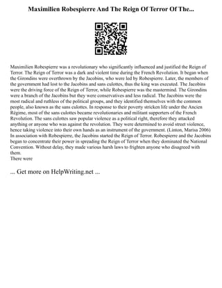 Maximilien Robespierre And The Reign Of Terror Of The...
Maximilien Robespierre was a revolutionary who significantly influenced and justified the Reign of
Terror. The Reign of Terror was a dark and violent time during the French Revolution. It began when
the Girondins were overthrown by the Jacobins, who were led by Robespierre. Later, the members of
the government had lost to the Jacobins and sans culottes, thus the king was executed. The Jacobins
were the driving force of the Reign of Terror, while Robespierre was the mastermind. The Girondins
were a branch of the Jacobins but they were conservatives and less radical. The Jacobins were the
most radical and ruthless of the political groups, and they identified themselves with the common
people, also known as the sans culottes. In response to their poverty stricken life under the Ancien
Régime, most of the sans culottes became revolutionaries and militant supporters of the French
Revolution. The sans culottes saw popular violence as a political right, therefore they attacked
anything or anyone who was against the revolution. They were determined to avoid street violence,
hence taking violence into their own hands as an instrument of the government. (Linton, Marisa 2006)
In association with Robespierre, the Jacobins started the Reign of Terror. Robespierre and the Jacobins
began to concentrate their power in spreading the Reign of Terror when they dominated the National
Convention. Without delay, they made various harsh laws to frighten anyone who disagreed with
them.
There were
... Get more on HelpWriting.net ...
 
