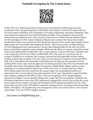 Football Corruption In The United States
In May 2015, U.S. federal prosecutors released cases of corruption by officials and associates
connected to FIFA, the governing body of all football. Nine current or former FIFA figures and five
involved in sports marketing, were connected to wire fraud, racketeering, and money laundering. They
were indicted on suspicion of receiving $150 million in bribes. The investigation focused on the
officials that were bribed for their vote on the host of the next two World Cups that landed in Russia
for 2018 and Qatar for 2022. Soccer federation officials were warned of the intense heat in Qatar
months before Qatar won its bid for the 2022 World Cup. Because of the extreme heat in Qatar, human
rights groups also warned FIFA that building the World ... Show more content on Helpwriting.net ...
In Crisis Management and Communication, Coombs ranks blaming others for the crisis one of the
least accommodative reputation repair strategies. Blatter put the blame on everyone indicted by stating
I know many people hold me responsible. We, I, cannot monitor everyone all the time. If people want
to do wrong, they will also try to hide it, (ESPN Staff, 2015). He went on to say Those who are
corrupt in football are in a minority, like in society and must be held responsible for their actions.
Football cannot be the exception to the rule. There can be no place for corruption of any kind (ESPN
Staff, 2015). Sepp Blatter also blamed the United States for the eight year ban awarded to him for
violating FIFA s ethics rules when he approved a $2 million payment to then FIFA Vice President and
President of the Union of European Football Associations, Michel Platini. Blatter stated in a news
conference If we had awarded the World Cup in 2022 to the USA, we would not be here. (Perez,
2015). Blatter opened the news conference by saying I regret I am a punching ball and for my
organization I have served with my heart and conscience for 41 years, Specifically I regret for all the
team members working in FIFA (Perez, 2015). There was no apology for the alleged improper
payment from Blatter. I am not ashamed, Blatter said. I regret, but I am not ashamed. I ashamed. The
information stated above shows how FIFA ineffectively managed this crisis by first, having the wrong
person speak for the company. Secondly, the President of FIFA refused responsibility for any of the
actions that occurred. Lastly, FIFA failed to repair the reputation loss by not taking action toward Sepp
Blatter s Presidency. The possible long term consequences of this crisis could result in a loss of major
sponsorships. Visa, one of FIFA s biggest sponsors,
... Get more on HelpWriting.net ...
 