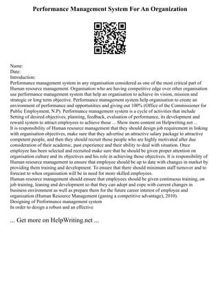 Performance Management System For An Organization
Name:
Date:
Introduction:
Performance management system in any organisation considered as one of the most critical part of
Human resource management. Organisation who are having competitive edge over other organisation
use performance management system that help an organisation to achieve its vision, mission and
strategic or long term objective. Performance management system help organisation to create an
environment of performance and opportunities and giving out 100% (Office of the Commissioner for
Public Employment, N.P). Performance management system is a cycle of activities that include
Setting of desired objectives, planning, feedback, evaluation of performance, its development and
reward system to attract employees to achieve those ... Show more content on Helpwriting.net ...
It is responsibility of Human resource management that they should design job requirement in linking
with organisation objectives, make sure that they advertise an attractive salary package to attractive
competent people, and then they should recruit those people who are highly motivated after due
consideration of their academic, past experience and their ability to deal with situation. Once
employee has been selected and recruited make sure that he should be given proper attention on
organisation culture and its objectives and his role in achieving those objectives. It is responsibility of
Human resource management to ensure that employee should be up to date with changes in market by
providing them training and development. To ensure that there should minimum staff turnover and to
forecast to when organisation will be in need for more skilled employees.
Human resource management should ensure that employees should be given continuous training, on
job training, leaning and development so that they can adopt and cope with current changes in
business environment as well as prepare them for the future career interest of employee and
organisation (Human Resource Management (ganing a competitive advantage), 2010).
Designing of Performance management system
In order to design a robust and an effective
... Get more on HelpWriting.net ...
 