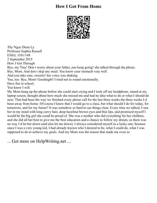 How I Got From Home
Thy Ngoc Diem Ly
Professor Sophia Russell
ENGL 1101/148
2 September 2015
How I Got Through
Bye, my Tiny! Don t worry about your father, just keep going! she talked through the phone.
Bye, Mom. And don t skip any meal. You know your stomach very well.
And you take care, sweetie! her voice was shaking.
You, too. Bye, Mom! Goodnight! I tried not to sound emotionally.
Have fun in school.
You know I will.
My Mom hung up the phone before she could start crying and I took off my headphone, stared at my
laptop screen, thought about how much she missed me and had no idea what to do or what I should do
next. That had been the way we finished every phone call for the last three weeks the three weeks I d
been away from home. Of course I knew that I would go to a class, but what should I do for today, for
tomorrow, and for my future? It was somehow so hard to see things clear. Every time we talked, I saw
her in my mind with long curvy hair, deep hazelnut brown eyes and thin lips, and promised myself I
would be the big girl she could be proud of. She was a mother who did everything for her children,
and she did all her best to give me the best education and a chance to follow my dream, so there was
no way I d let her down (and also let me down). I always considered myself as a lucky one, because
since I was a very young kid, I had already known who I desired to be, what I could do, what I was
supposed to do to achieve my goals. And my Mom was the reason that made me even so
... Get more on HelpWriting.net ...
 