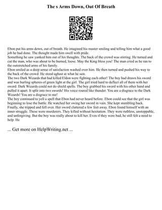 The s Arms Down, Out Of Breath
Ebon put his arms down, out of breath. He imagined his master smiling and telling him what a good
job he had done. The thought made him swell with pride.
Something he saw yanked him out of his thoughts. The back of the crowd was stirring. He turned and
cut the man, who was about to be burned, loose. May the King bless you! The man cried as he ran to
the outstretched arms of his family.
Ebon smiled as a deep sense of satisfaction washed over him. He then turned and pushed his way to
the back of the crowd. He stood aghast at what he saw.
The two Dark Wizards that had killed Eldon were fighting each other! The boy had drawn his sword
and was hurling spheres of green light at the girl. The girl tried hard to deflect all of them with her
sword. Dark Wizards could not do shield spells. The boy grabbed his sword with his other hand and
pulled it apart. It split into two swords! His voice roared like thunder. You are a disgrace to the Dark
Wizards! You are a disgrace to me!
The boy continued to yell a spell that Ebon had never heard before. Ebon could see that the girl was
beginning to lose the battle. He watched her swing her sword in vain. She kept stumbling back.
Finally, she tripped and fell over. Her sword clattered a few feet away. Ebon found himself with an
inner struggle. These were murderers. They killed without hesitation. They were ruthless, unstoppable,
and unforgiving. But the boy was really about to kill her. Even if they were bad, he still felt a need to
help. He
... Get more on HelpWriting.net ...
 