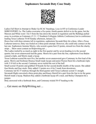 Sophomore Savanah Doty Case Study
Ladies Fall Short in Attempt to Shake Up SCAC Standings, Lose in OT to Conference Leader
SHREVEPORT, La. The Ladies overcame a five point, fourth quarter deficit to tie the game, but the
Maroon and White went 1 for 5 from the line down the stretch in regulation and the Bulldogs pulled
away in overtime as Centenary (5 13, 1 5 Southern Collegiate Athletic Conference) lost to conference
leading Texas Lutheran 76 68 Sunday afternoon, January 22.
Down four with three minutes left in regulation, sophomore Savanah Doty hit a three. After a Texas
Lutheran turnover, Doty was fouled on a three point attempt. However, she could only connect on the
last one. Sophomore Jasmine Morris, who scored a game best 23 points, missed two from the charity
stripe ... Show more content on Helpwriting.net ...
The Ladies trailed by as much as eight in the first quarter and by seven heading in to the second
quarter, but seven unanswered tied the game. Morris hit a pair from the line, sophomore Essa Badon
canned a triple, and Morris made a layup.
Texas Lutheran scored the next five, but another seven unanswered gave Centenary its first lead of the
game. Morris and freshman Deunya Small made layups and junior Peyton Hurst hit a fastbreak triple
with 5:18 left in the second. Centenary never trailed the rest of the half.
Small scored 10 points and grabbed 10 boards for her second double double of the season. She added
four blocks and four steals. Doty added 13 points on a 4 for 5 mark from downtown.
Centenary led 42 37 midway through the third quarter until Texas Lutheran scored 11 straight.
Savannah Hight converted a three point play and Kasey Hairell hit a pair from the line to tie the game.
Hairell made a layup, Madison Ray added a fastbreak layup off a steal, and Bailey Champion hit a
jumper.
Doty answered with a fastbreak three, and Centenary trialed 50 47 heading to the
... Get more on HelpWriting.net ...
 