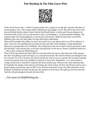 Pair Bonding In The Film Guess Who
In the movie Guess who , is about a young couple who is going to see the girl s parents who plan on
renewing their vows. The young couple is planning to get engage as well. The girl in the movie who
has an all black family; doesn t know that her boyfriend Simon, is white and it causes things to be
awkward in the movie. Like we discussed in class, over Bonding I , we discussed pair bonding. The
young couple were being judged by everyone else and the girl s father because they were both a
different color race, but, they didn t let that affect their relationship.
There will be people who judge you, but if you really love your spouse than you will do whatever it
takes. You won t let anything stop you from loving each other. Pair bonding is a deep attachment
between two people that can t be defined. The young man in the movie had a serious attraction to that
girl and didn t want anyone else, so he had a pairing bond. In the movie, Simon s girlfriend found out
... Show more content on Helpwriting.net ...
There will be ups and downs and I think we can learn from the movie, that when one of the spouses
lets their own pride go and can forgive; we can learn from that. She still loved him even though he lost
his own job. For rich or for poor she still loved him for who he was as a person. He was brave enough
to meet her parents and to be confident in himself. In the movie Temptation , it s a movie about a
young woman who is married to someone but meets another guy who gives her more attention than
her husband. He speaks to her and says the things she wants to hear. He buys her flowers and is even a
good looking man and she starts to fall in love with him and starts to have an affair and cheat on her
husband. Eventually she finds out the guy she cheated on with wasn t the right guy for him anyways.
And she still gets pregnant towards the end of the
... Get more on HelpWriting.net ...
 