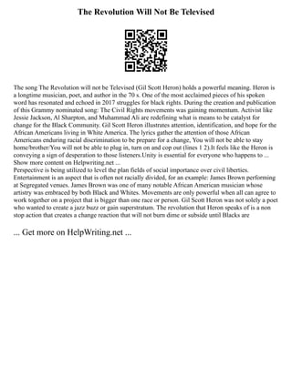 The Revolution Will Not Be Televised
The song The Revolution will not be Televised (Gil Scott Heron) holds a powerful meaning. Heron is
a longtime musician, poet, and author in the 70 s. One of the most acclaimed pieces of his spoken
word has resonated and echoed in 2017 struggles for black rights. During the creation and publication
of this Grammy nominated song: The Civil Rights movements was gaining momentum. Activist like
Jessie Jackson, Al Sharpton, and Muhammad Ali are redefining what is means to be catalyst for
change for the Black Community. Gil Scott Heron illustrates attention, identification, and hope for the
African Americans living in White America. The lyrics gather the attention of those African
Americans enduring racial discrimination to be prepare for a change, You will not be able to stay
home/brother/You will not be able to plug in, turn on and cop out (lines 1 2).It feels like the Heron is
conveying a sign of desperation to those listeners.Unity is essential for everyone who happens to ...
Show more content on Helpwriting.net ...
Perspective is being utilized to level the plan fields of social importance over civil liberties.
Entertainment is an aspect that is often not racially divided, for an example: James Brown performing
at Segregated venues. James Brown was one of many notable African American musician whose
artistry was embraced by both Black and Whites. Movements are only powerful when all can agree to
work together on a project that is bigger than one race or person. Gil Scott Heron was not solely a poet
who wanted to create a jazz buzz or gain superstratum. The revolution that Heron speaks of is a non
stop action that creates a change reaction that will not burn dime or subside until Blacks are
... Get more on HelpWriting.net ...
 