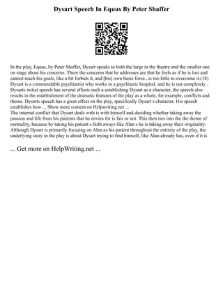 Dysart Speech In Equus By Peter Shaffer
In the play, Equus, by Peter Shaffer, Dysart speaks to both the large in the theatre and the smaller one
on stage about his concerns. There the concerns that he addresses are that he feels as if he is lost and
cannot reach his goals, like a bit forbids it, and [his] own basic force...is too little to overcome it.(18)
Dysart is a commendable psychiatrist who works in a psychiatric hospital, and he is not completely .
Dysarts initial speech has several effects such a establishing Dysart as a character, the speech also
results in the establishment of the dramatic features of the play as a whole, for example, conflicts and
theme. Dysarts speech has a great effect on the play, specifically Dysart s character. His speech
establishes how ... Show more content on Helpwriting.net ...
The internal conflict that Dysart deals with is with himself and deciding whether taking away the
passion and life from his patients that he envies for is fair or not. This then ties into the the theme of
normality, because by taking his patient s faith aways like Alan s he is taking away their originality.
Although Dysart is primarily focusing on Alan as his patient throughout the entirety of the play, the
underlying story in the play is about Dysart trying to find himself, like Alan already has, even if it is
... Get more on HelpWriting.net ...
 