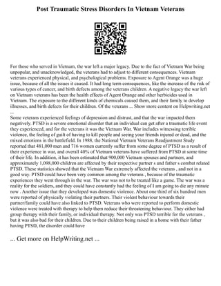 Post Traumatic Stress Disorders In Vietnam Veterans
For those who served in Vietnam, the war left a major legacy. Due to the fact of Vietnam War being
unpopular, and unacknowledged, the veterans had to adjust to different consequences. Vietnam
veterans experienced physical, and psychological problems. Exposure to Agent Orange was a huge
issue, because of all the issues it caused. It had long term consequences, like the increase of the risk of
various types of cancer, and birth defects among the veterans children. A negative legacy the war left
on Vietnam veterans has been the health effects of Agent Orange and other herbicides used in
Vietnam. The exposure to the different kinds of chemicals caused them, and their family to develop
illnesses, and birth defects for their children. Of the veterans ... Show more content on Helpwriting.net
...
Some veterans experienced feelings of depression and distrust, and that the war impacted them
negatively. PTSD is a severe emotional disorder that an individual can get after a traumatic life event
they experienced, and for the veterans it was the Vietnam War. War includes witnessing terrible
violence, the feeling of guilt of having to kill people and seeing your friends injured or dead, and the
mixed emotions in the battlefield. In 1988, the National Vietnam Veterans Readjustment Study
reported that 481,000 men and 716 women currently suffer from some degree of PTSD as a result of
their experience in war, and overall 40% of Vietnam veterans have suffered from PTSD at some time
of their life. In addition, it has been estimated that 900,000 Vietnam spouses and partners, and
approximately 1,098,000 children are affected by their respective partner s and father s combat related
PTSD. These statistics showed that the Vietnam War extremely affected the veterans , and not in a
good way. PTSD could have been very common among the veterans , because of the traumatic
experiences they went through in the war. The war was not to be treated like a game. The war was a
reality for the soldiers, and they could have constantly had the feeling of I am going to die any minute
now . Another issue that they developed was domestic violence. About one third of six hundred men
were reported of physically violating their partners. Their violent behaviour towards their
partner/family could have also linked to PTSD. Veterans who were reported to perform domestic
violence were treated with therapy to help them reduce their threatening behaviour. They either had
group therapy with their family, or individual therapy. Not only was PTSD terrible for the veterans ,
but it was also bad for their children. Due to their children being raised in a home with their father
having PTSD, the disorder could have
... Get more on HelpWriting.net ...
 