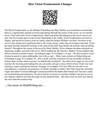 How Victor Frankenstein Changes
The Novel Frankenstein; or, the Modern Prometheus by Mary Shelley you would have noticed that
there is a significantly amount of action and change through the course of the novel. As we read the
novel, I had notice that Victor Frankenstein s plans and goals had changed as the novel came to an
end. The Novel takes place in the Frozen Wastelands in the 1800s. Victor Frankenstein was born in
Naples, and moved to Geneva with his family when his brother William was born. Nowhere in the
novel is the setting more significant than in the Arctic scenes, where the novel begins and ends. Victor
has quite literally chased his monster to the ends of the earth, then finally the monster ends up killing
himself. Throughout the course of the novel by Mary Shelley, Victor changes his plans and goals by
beginning, middle, and end of the novel. When reading the the first few chapters Victor explains and
shows emotions towards science. According to page 12 of chapter 2, it says ...On this occasion a man
of great research in nature philosophy was with us, and ... Show more content on Helpwriting.net ...
According to page 76 in chapter 10 ...that I could, with the extinction of your miserable existence,
restore those victims whom you have so diabolically murdered! , this shows how angry he was to the
monster. By knowing and reading this you can notice and get a sense of feel of how Victor was now
starting to regret creating the monster. On page 79 in chapter 10 it says Why do you call to my
remembrance, I rejoined, circumstances of which I shudder to reflect, that I have been the miserable
origin and author? Cursed (although I cursed myself) be the hands that formed you! You have made
me wretched beyond expression. You have left me no power to consider whether I am just to you or
not. Begone! Relieve me from the sight of your detested form. , this shows how he feels now that he
has seen what the monsters has
... Get more on HelpWriting.net ...
 