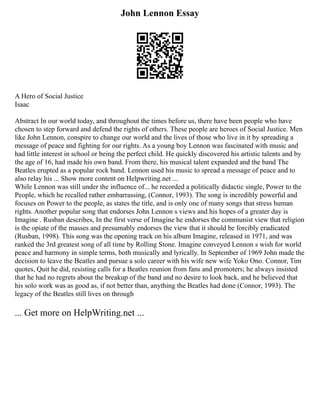 John Lennon Essay
A Hero of Social Justice
Isaac
Abstract In our world today, and throughout the times before us, there have been people who have
chosen to step forward and defend the rights of others. These people are heroes of Social Justice. Men
like John Lennon, conspire to change our world and the lives of those who live in it by spreading a
message of peace and fighting for our rights. As a young boy Lennon was fascinated with music and
had little interest in school or being the perfect child. He quickly discovered his artistic talents and by
the age of 16, had made his own band. From there, his musical talent expanded and the band The
Beatles erupted as a popular rock band. Lennon used his music to spread a message of peace and to
also relay his ... Show more content on Helpwriting.net ...
While Lennon was still under the influence of... he recorded a politically didactic single, Power to the
People, which he recalled rather embarrassing, (Connor, 1993). The song is incredibly powerful and
focuses on Power to the people, as states the title, and is only one of many songs that stress human
rights. Another popular song that endorses John Lennon s views and his hopes of a greater day is
Imagine . Rusban describes, In the first verse of Imagine he endorses the communist view that religion
is the opiate of the masses and presumably endorses the view that it should be forcibly eradicated
(Rusban, 1998). This song was the opening track on his album Imagine, released in 1971, and was
ranked the 3rd greatest song of all time by Rolling Stone. Imagine conveyed Lennon s wish for world
peace and harmony in simple terms, both musically and lyrically. In September of 1969 John made the
decision to leave the Beatles and pursue a solo career with his wife new wife Yoko Ono. Connor, Tim
quotes, Quit he did, resisting calls for a Beatles reunion from fans and promoters; he always insisted
that he had no regrets about the breakup of the band and no desire to look back, and he believed that
his solo work was as good as, if not better than, anything the Beatles had done (Connor, 1993). The
legacy of the Beatles still lives on through
... Get more on HelpWriting.net ...
 
