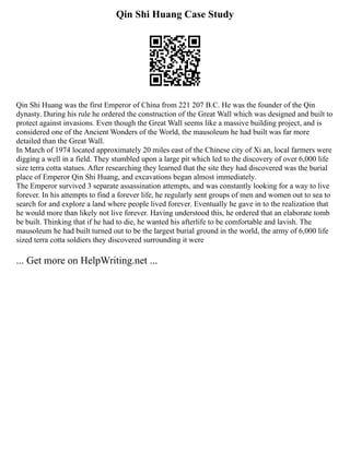 Qin Shi Huang Case Study
Qin Shi Huang was the first Emperor of China from 221 207 B.C. He was the founder of the Qin
dynasty. During his rule he ordered the construction of the Great Wall which was designed and built to
protect against invasions. Even though the Great Wall seems like a massive building project, and is
considered one of the Ancient Wonders of the World, the mausoleum he had built was far more
detailed than the Great Wall.
In March of 1974 located approximately 20 miles east of the Chinese city of Xi an, local farmers were
digging a well in a field. They stumbled upon a large pit which led to the discovery of over 6,000 life
size terra cotta statues. After researching they learned that the site they had discovered was the burial
place of Emperor Qin Shi Huang, and excavations began almost immediately.
The Emperor survived 3 separate assassination attempts, and was constantly looking for a way to live
forever. In his attempts to find a forever life, he regularly sent groups of men and women out to sea to
search for and explore a land where people lived forever. Eventually he gave in to the realization that
he would more than likely not live forever. Having understood this, he ordered that an elaborate tomb
be built. Thinking that if he had to die, he wanted his afterlife to be comfortable and lavish. The
mausoleum he had built turned out to be the largest burial ground in the world, the army of 6,000 life
sized terra cotta soldiers they discovered surrounding it were
... Get more on HelpWriting.net ...
 