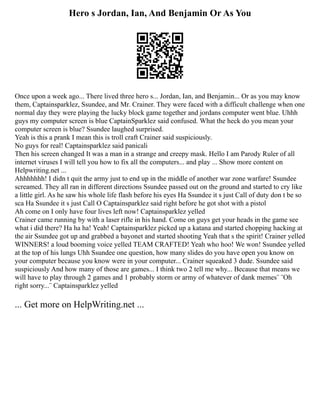 Hero s Jordan, Ian, And Benjamin Or As You
Once upon a week ago... There lived three hero s... Jordan, Ian, and Benjamin... Or as you may know
them, Captainsparklez, Ssundee, and Mr. Crainer. They were faced with a difficult challenge when one
normal day they were playing the lucky block game together and jordans computer went blue. Uhhh
guys my computer screen is blue CaptainSparklez said confused. What the heck do you mean your
computer screen is blue? Ssundee laughed surprised.
Yeah is this a prank I mean this is troll craft Crainer said suspiciously.
No guys for real! Captainsparklez said panicali
Then his screen changed It was a man in a strange and creepy mask. Hello I am Parody Ruler of all
internet viruses I will tell you how to fix all the computers... and play ... Show more content on
Helpwriting.net ...
Ahhhhhhh! I didn t quit the army just to end up in the middle of another war zone warfare! Ssundee
screamed. They all ran in different directions Ssundee passed out on the ground and started to cry like
a little girl. As he saw his whole life flash before his eyes Ha Ssundee it s just Call of duty don t be so
sca Ha Ssundee it s just Call O Captainsparklez said right before he got shot with a pistol
Ah come on I only have four lives left now! Captainsparklez yelled
Crainer came running by with a laser rifle in his hand. Come on guys get your heads in the game see
what i did there? Ha ha ha! Yeah! Captainsparklez picked up a katana and started chopping hacking at
the air Ssundee got up and grabbed a bayonet and started shooting Yeah that s the spirit! Crainer yelled
WINNERS! a loud booming voice yelled TEAM CRAFTED! Yeah who hoo! We won! Ssundee yelled
at the top of his lungs Uhh Ssundee one question, how many slides do you have open you know on
your computer because you know were in your computer... Crainer squeaked 3 dude. Ssundee said
suspiciously And how many of those are games... I think two 2 tell me why... Because that means we
will have to play through 2 games and 1 probably storm or army of whatever of dank memes¨ ¨Oh
right sorry...¨ Captainsparklez yelled
... Get more on HelpWriting.net ...
 