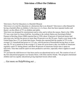Television s Effect On Children
Television a Tool for Education or a Harmful Obstacle
Television is it a tool for education or a distraction that is an obstacle? Television is often blamed for
having a harmful effect on children. Is this true or is it a hoax, there has been repeated studies and
theory s on the effects of TV on children and adults.
Television was designed for entertainment and to relax and to inform the masses. Back in the 1900s
TV was a rare item in a house hold but. According to the website Salon.com Sociologist Robert
Putnam in Bowling Alone (2000) reported that in 1950, about 10 percent of American homes had
television sets, but this has grown to more than 99 percent over the 50 years. Nearly every home in the
United States has a TV set inside their home. Putnam also reported that the number of TVs in the
average U.S. household had grown to 2.25 sets, with 66 percent of households having three or more
sets; the TV set is turned on in the average U.S. home for seven hours a day; two thirds of Americans
regularly watch TV during dinner; and about 40 percent of Americans leisure time is spent on
television. Time that could be spent on more productive activities, especially when it applies to small
children.
TV can harm the child however it has been used as an educational tool as well. The creation of one of
the first educational programs was Sesame Street, with Elmo and his friends. This program entertained
children and was equally educational giving important lessons about math,
... Get more on HelpWriting.net ...
 