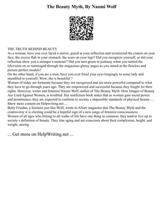 The Beauty Myth, By Naomi Wolf
THE TRUTH BEHIND BEAUTY
As a woman, have you ever faced a mirror, gazed at your reflection and scrutinized the craters on your
face, the excess flab in your stomach, the scars on your legs? Did you recognize yourself, or did your
reflection show you a stranger a monster? Did you turn green in jealousy when you turned the
television on or rummaged through the magazines glossy pages as you stared at the flawless and
picture perfect models?
On the other hand, if you are a man, have you ever fixed your eyes longingly to some lady and
mumbled to yourself, Wow, she is beautiful ?
Women of today are fortunate because they are recognized and are more powerful compared to what
they have to go through years ago. They are empowered and successful because they fought for their
rights. However, writer and feminist Naomi Wolf, author of The Beauty Myth: How Images of Beauty
Are Used Against Women, is troubled. Her nonfiction book states that as women gain social power
and prominence, they are expected to conform to society s impossible standards of physical beauty. ...
Show more content on Helpwriting.net ...
Betty Friedan, a feminist just like Wolf, wrote in Allure magazine that The Beauty Myth and the
controversy it is eliciting could be a hopeful sign of a new surge of feminist consciousness.
Women of all ages who belong to all walks of life have one thing in common: they tend to live up to
society s definition of beauty. They fear aging and are conscious about their complexion, height, and
weight, among
... Get more on HelpWriting.net ...
 