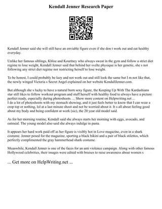 Kendall Jenner Research Paper
Kendall Jenner said she will still have an enviable figure even if she don t work out and eat healthy
everyday.
Unlike her famous siblings, Khloe and Kourtney who always sweat in the gym and follow a strict diet
regime to lose weight, Kendall Jenner said that behind her svelte physique is her genetic, she s not
following any strict diet regime nor restricting herself to lose weight.
To be honest, I could probably be lazy and not work out and still look the same but I m not like that,
the newly winged Victoria s Secret Angel explained on her website KendallJenner.com.
But although she s lucky to have a natural born sexy figure, the Keeping Up With The Kardashians
star still likes to follow workout program and stuff herself with healthy food to always have a picture
perfect ready, especially during photoshoots. ... Show more content on Helpwriting.net ...
I do a lot of photoshoots with my stomach showing, and it just feels better to know that I can wear a
crop top or nothing, lol at a last minute shoot and not be worried about it. It s all about feeling good
about my body and being confident at work (sic), the 20 year old model said.
As for her morning routine, Kendall said she always starts her morning with eggs, avocado, and
oatmeal. The young model also said she always indulge in pasta.
It appears her hard work paid off as her figure is visibly hot in Love magazine, even in a shark
costume. Jenner posed for the magazine, sporting a black bikini and a pair of black stilettos, which
perfectly complimented the gray hammerhead shark costume.
Meanwhile, Kendall Jenner is one of the faces for an anti violence campaign. Along with other famous
Hollywood celebrities, their images were edited with bruises to raise awareness about women s
... Get more on HelpWriting.net ...
 