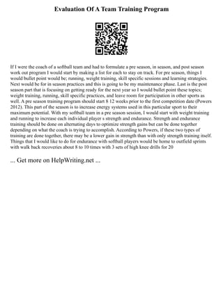 Evaluation Of A Team Training Program
If I were the coach of a softball team and had to formulate a pre season, in season, and post season
work out program I would start by making a list for each to stay on track. For pre season, things I
would bullet point would be; running, weight training, skill specific sessions and learning strategies.
Next would be for in season practices and this is going to be my maintenance phase. Last is the post
season part that is focusing on getting ready for the next year so I would bullet point these topics;
weight training, running, skill specific practices, and leave room for participation in other sports as
well. A pre season training program should start 8 12 weeks prior to the first competition date (Powers
2012). This part of the season is to increase energy systems used in this particular sport to their
maximum potential. With my softball team in a pre season session, I would start with weight training
and running to increase each individual player s strength and endurance. Strength and endurance
training should be done on alternating days to optimize strength gains but can be done together
depending on what the coach is trying to accomplish. According to Powers, if these two types of
training are done together, there may be a lower gain in strength than with only strength training itself.
Things that I would like to do for endurance with softball players would be home to outfield sprints
with walk back recoveries about 8 to 10 times with 3 sets of high knee drills for 20
... Get more on HelpWriting.net ...
 