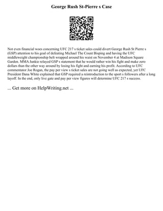 George Rush St-Pierre s Case
Not even financial woes concerning UFC 217 s ticket sales could divert George Rush St Pierre s
(GSP) attention to his goal of defeating Michael The Count Bisping and having the UFC
middleweight championship belt wrapped around his waist on November 4 at Madison Square
Garden. MMA Junkie relayed GSP s statement that he would rather win his fight and make zero
dollars than the other way around by losing his fight and earning his profit. According to UFC
commentator Joe Rogan, the pay per view s ticket sales are not going well as expected, yet UFC
President Dana White explained that GSP required a reintroduction to the sport s followers after a long
layoff. In the end, only live gate and pay per view figures will determine UFC 217 s success.
... Get more on HelpWriting.net ...
 