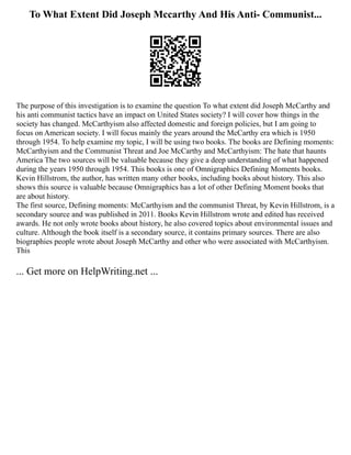 To What Extent Did Joseph Mccarthy And His Anti- Communist...
The purpose of this investigation is to examine the question To what extent did Joseph McCarthy and
his anti communist tactics have an impact on United States society? I will cover how things in the
society has changed. McCarthyism also affected domestic and foreign policies, but I am going to
focus on American society. I will focus mainly the years around the McCarthy era which is 1950
through 1954. To help examine my topic, I will be using two books. The books are Defining moments:
McCarthyism and the Communist Threat and Joe McCarthy and McCarthyism: The hate that haunts
America The two sources will be valuable because they give a deep understanding of what happened
during the years 1950 through 1954. This books is one of Omnigraphics Defining Moments books.
Kevin Hillstrom, the author, has written many other books, including books about history. This also
shows this source is valuable because Omnigraphics has a lot of other Defining Moment books that
are about history.
The first source, Defining moments: McCarthyism and the communist Threat, by Kevin Hillstrom, is a
secondary source and was published in 2011. Books Kevin Hillstrom wrote and edited has received
awards. He not only wrote books about history, he also covered topics about environmental issues and
culture. Although the book itself is a secondary source, it contains primary sources. There are also
biographies people wrote about Joseph McCarthy and other who were associated with McCarthyism.
This
... Get more on HelpWriting.net ...
 