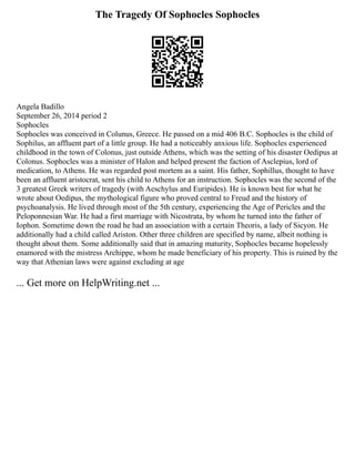 The Tragedy Of Sophocles Sophocles
Angela Badillo
September 26, 2014 period 2
Sophocles
Sophocles was conceived in Colunus, Greece. He passed on a mid 406 B.C. Sophocles is the child of
Sophilus, an affluent part of a little group. He had a noticeably anxious life. Sophocles experienced
childhood in the town of Colonus, just outside Athens, which was the setting of his disaster Oedipus at
Colonus. Sophocles was a minister of Halon and helped present the faction of Asclepius, lord of
medication, to Athens. He was regarded post mortem as a saint. His father, Sophillus, thought to have
been an affluent aristocrat, sent his child to Athens for an instruction. Sophocles was the second of the
3 greatest Greek writers of tragedy (with Aeschylus and Euripides). He is known best for what he
wrote about Oedipus, the mythological figure who proved central to Freud and the history of
psychoanalysis. He lived through most of the 5th century, experiencing the Age of Pericles and the
Peloponnesian War. He had a first marriage with Nicostrata, by whom he turned into the father of
Iophon. Sometime down the road he had an association with a certain Theoris, a lady of Sicyon. He
additionally had a child called Ariston. Other three children are specified by name, albeit nothing is
thought about them. Some additionally said that in amazing maturity, Sophocles became hopelessly
enamored with the mistress Archippe, whom he made beneficiary of his property. This is ruined by the
way that Athenian laws were against excluding at age
... Get more on HelpWriting.net ...
 
