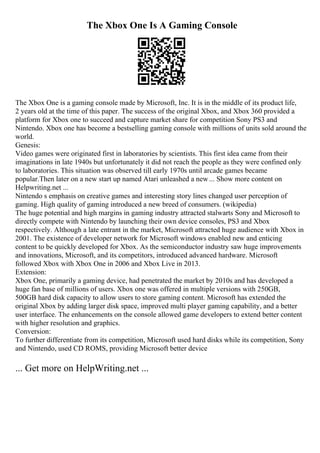 The Xbox One Is A Gaming Console
The Xbox One is a gaming console made by Microsoft, Inc. It is in the middle of its product life,
2 years old at the time of this paper. The success of the original Xbox, and Xbox 360 provided a
platform for Xbox one to succeed and capture market share for competition Sony PS3 and
Nintendo. Xbox one has become a bestselling gaming console with millions of units sold around the
world.
Genesis:
Video games were originated first in laboratories by scientists. This first idea came from their
imaginations in late 1940s but unfortunately it did not reach the people as they were confined only
to laboratories. This situation was observed till early 1970s until arcade games became
popular.Then later on a new start up named Atari unleashed a new... Show more content on
Helpwriting.net ...
Nintendo s emphasis on creative games and interesting story lines changed user perception of
gaming. High quality of gaming introduced a new breed of consumers. (wikipedia)
The huge potential and high margins in gaming industry attracted stalwarts Sony and Microsoft to
directly compete with Nintendo by launching their own device consoles, PS3 and Xbox
respectively. Although a late entrant in the market, Microsoft attracted huge audience with Xbox in
2001. The existence of developer network for Microsoft windows enabled new and enticing
content to be quickly developed for Xbox. As the semiconductor industry saw huge improvements
and innovations, Microsoft, and its competitors, introduced advanced hardware. Microsoft
followed Xbox with Xbox One in 2006 and Xbox Live in 2013.
Extension:
Xbox One, primarily a gaming device, had penetrated the market by 2010s and has developed a
huge fan base of millions of users. Xbox one was offered in multiple versions with 250GB,
500GB hard disk capacity to allow users to store gaming content. Microsoft has extended the
original Xbox by adding larger disk space, improved multi player gaming capability, and a better
user interface. The enhancements on the console allowed game developers to extend better content
with higher resolution and graphics.
Conversion:
To further differentiate from its competition, Microsoft used hard disks while its competition, Sony
and Nintendo, used CD ROMS, providing Microsoft better device
... Get more on HelpWriting.net ...
 