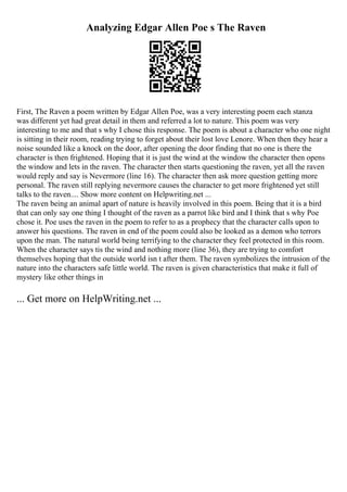 Analyzing Edgar Allen Poe s The Raven
First, The Raven a poem written by Edgar Allen Poe, was a very interesting poem each stanza
was different yet had great detail in them and referred a lot to nature. This poem was very
interesting to me and that s why I chose this response. The poem is about a character who one night
is sitting in their room, reading trying to forget about their lost love Lenore. When then they hear a
noise sounded like a knock on the door, after opening the door finding that no one is there the
character is then frightened. Hoping that it is just the wind at the window the character then opens
the window and lets in the raven. The character then starts questioning the raven, yet all the raven
would reply and say is Nevermore (line 16). The character then ask more question getting more
personal. The raven still replying nevermore causes the character to get more frightened yet still
talks to the raven.... Show more content on Helpwriting.net ...
The raven being an animal apart of nature is heavily involved in this poem. Being that it is a bird
that can only say one thing I thought of the raven as a parrot like bird and I think that s why Poe
chose it. Poe uses the raven in the poem to refer to as a prophecy that the character calls upon to
answer his questions. The raven in end of the poem could also be looked as a demon who terrors
upon the man. The natural world being terrifying to the character they feel protected in this room.
When the character says tis the wind and nothing more (line 36), they are trying to comfort
themselves hoping that the outside world isn t after them. The raven symbolizes the intrusion of the
nature into the characters safe little world. The raven is given characteristics that make it full of
mystery like other things in
... Get more on HelpWriting.net ...
 
