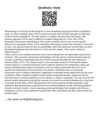 Qualitative Study
Shortcomings in Carrying out the design It is a time demanding design given that is a qualitative
study. In order to manage, there will be research assistants that will help especially in collection
of data from the respondents. The data analysis is complex and need time and finance. The
thematic approach will be used in addition to prudent coding data (Li, Chen, Zhu, 2014).
Systematic observation methodology will be used to carefully observe one or more specific
behaviors in a particular setting. In this naturalistic observation research the researcher is interested
in only a few specific behaviors that are quantifiable, and in this particular research there are prior
developed hypotheses about the behavior. In this case the sample... Show more content on
Helpwriting.net ...
Unless you live in an isolated enclosure most of your waking hours are spent observing activities
around us. The systematic observation methodology will only observe selected situation that are
recorder, coded into a meaningful units that will be measured descriptively into exploratory
statistics (Dane, 2011). The content analysis is the systematic analysis of existing documents.
Content analysis is a research technique used to replicate inferences by interpreting coding and
written information that requires researchers to devise coding systems that raters can use to
quantify the information in the documents. For instance, researchers may use systematic
observation used in coding to determine if applicants on marriage license applications are the same
or different. Other examples would be used in studies examining speeches, magazines articles,
television shows or article published over the internet i.e. blogs or comments. You can never be 100
percent certain information collected by someone else stored in an archival database for a long time
is accurate (Cozby Bates, 2014). Measurement [The action research contains quantitative and
qualitative data measurements acquired from local internal helpdesk records containing problems
related to network security, viruses, operating system performance from unapproved software s
installations will be used as additional research data. More specifically the data collected from the
monthly ticket
... Get more on HelpWriting.net ...
 