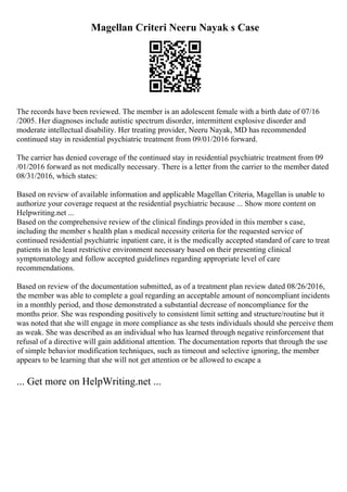 Magellan Criteri Neeru Nayak s Case
The records have been reviewed. The member is an adolescent female with a birth date of 07/16
/2005. Her diagnoses include autistic spectrum disorder, intermittent explosive disorder and
moderate intellectual disability. Her treating provider, Neeru Nayak, MD has recommended
continued stay in residential psychiatric treatment from 09/01/2016 forward.
The carrier has denied coverage of the continued stay in residential psychiatric treatment from 09
/01/2016 forward as not medically necessary. There is a letter from the carrier to the member dated
08/31/2016, which states:
Based on review of available information and applicable Magellan Criteria, Magellan is unable to
authorize your coverage request at the residential psychiatric because ... Show more content on
Helpwriting.net ...
Based on the comprehensive review of the clinical findings provided in this member s case,
including the member s health plan s medical necessity criteria for the requested service of
continued residential psychiatric inpatient care, it is the medically accepted standard of care to treat
patients in the least restrictive environment necessary based on their presenting clinical
symptomatology and follow accepted guidelines regarding appropriate level of care
recommendations.
Based on review of the documentation submitted, as of a treatment plan review dated 08/26/2016,
the member was able to complete a goal regarding an acceptable amount of noncompliant incidents
in a monthly period, and those demonstrated a substantial decrease of noncompliance for the
months prior. She was responding positively to consistent limit setting and structure/routine but it
was noted that she will engage in more compliance as she tests individuals should she perceive them
as weak. She was described as an individual who has learned through negative reinforcement that
refusal of a directive will gain additional attention. The documentation reports that through the use
of simple behavior modification techniques, such as timeout and selective ignoring, the member
appears to be learning that she will not get attention or be allowed to escape a
... Get more on HelpWriting.net ...
 