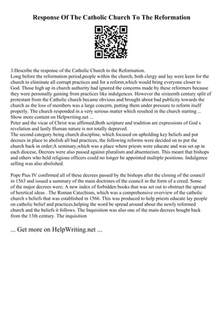 Response Of The Catholic Church To The Reformation
3.Describe the response of the Catholic Church to the Reformation.
Long before the reformation period,people within the church, both clergy and lay were keen for the
church to eliminate all corrupt practices and for a reform,which would bring everyone closer to
God. Those high up in church authority had ignored the concerns made by these reformers because
they were personally gaining from practices like indulgences. However the sixteenth century split of
protestant from the Catholic church became obvious and brought about bad publicity towards the
church as the loss of members was a large concern, putting them under pressure to reform itself
properly. The church responded in a very serious matter which resulted in the church starting ...
Show more content on Helpwriting.net ...
Peter and the vicar of Christ was affirmed,Both scripture and tradition are expressions of God s
revelation and lastly Human nature is not totally depraved.
The second category being church discipline, which focused on upholding key beliefs and put
decrees in place to abolish all bad practices, the following reforms were decided on to put the
church back in order;A seminary,which was a place where priests were educate and was set up in
each diocese, Decrees were also passed against pluralism and absenteeism. This meant that bishops
and others who held religious officers could no longer be appointed multiple positions. Indulgence
selling was also abolished.
Pope Pius IV confirmed all of these decrees passed by the bishops after the closing of the council
in 1563 and issued a summary of the main doctrines of the council in the form of a creed. Some
of the major decrees were; A new index of forbidden books that was set out to obstruct the spread
of heretical ideas . The Roman Catechism, which was a comprehensive overview of the catholic
church s beliefs that was established in 1566. This was produced to help priests educate lay people
on catholic belief and practices,helping the word be spread around about the newly reformed
church and the beliefs it follows. The Inquisition was also one of the main decrees bought back
from the 13th century. The inquisition
... Get more on HelpWriting.net ...
 