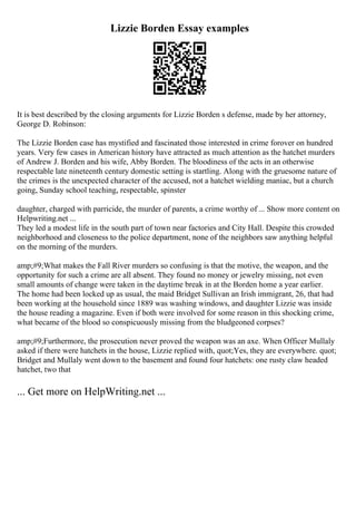 Lizzie Borden Essay examples
It is best described by the closing arguments for Lizzie Borden s defense, made by her attorney,
George D. Robinson:
The Lizzie Borden case has mystified and fascinated those interested in crime forover on hundred
years. Very few cases in American history have attracted as much attention as the hatchet murders
of Andrew J. Borden and his wife, Abby Borden. The bloodiness of the acts in an otherwise
respectable late nineteenth century domestic setting is startling. Along with the gruesome nature of
the crimes is the unexpected character of the accused, not a hatchet wielding maniac, but a church
going, Sunday school teaching, respectable, spinster
daughter, charged with parricide, the murder of parents, a crime worthy of ... Show more content on
Helpwriting.net ...
They led a modest life in the south part of town near factories and City Hall. Despite this crowded
neighborhood and closeness to the police department, none of the neighbors saw anything helpful
on the morning of the murders.
amp;#9;What makes the Fall River murders so confusing is that the motive, the weapon, and the
opportunity for such a crime are all absent. They found no money or jewelry missing, not even
small amounts of change were taken in the daytime break in at the Borden home a year earlier.
The home had been locked up as usual, the maid Bridget Sullivan an Irish immigrant, 26, that had
been working at the household since 1889 was washing windows, and daughter Lizzie was inside
the house reading a magazine. Even if both were involved for some reason in this shocking crime,
what became of the blood so conspicuously missing from the bludgeoned corpses?
amp;#9;Furthermore, the prosecution never proved the weapon was an axe. When Officer Mullaly
asked if there were hatchets in the house, Lizzie replied with, quot;Yes, they are everywhere. quot;
Bridget and Mullaly went down to the basement and found four hatchets: one rusty claw headed
hatchet, two that
... Get more on HelpWriting.net ...
 
