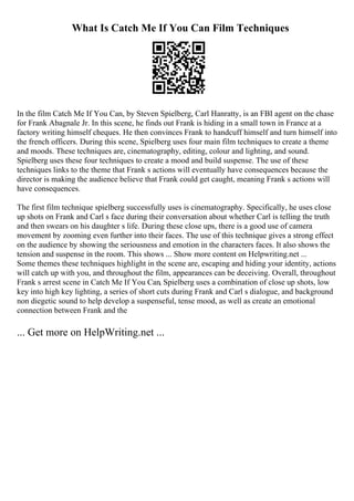 What Is Catch Me If You Can Film Techniques
In the film Catch Me If You Can, by Steven Spielberg, Carl Hanratty, is an FBI agent on the chase
for Frank Abagnale Jr. In this scene, he finds out Frank is hiding in a small town in France at a
factory writing himself cheques. He then convinces Frank to handcuff himself and turn himself into
the french officers. During this scene, Spielberg uses four main film techniques to create a theme
and moods. These techniques are, cinematography, editing, colour and lighting, and sound.
Spielberg uses these four techniques to create a mood and build suspense. The use of these
techniques links to the theme that Frank s actions will eventually have consequences because the
director is making the audience believe that Frank could get caught, meaning Frank s actions will
have consequences.
The first film technique spielberg successfully uses is cinematography. Specifically, he uses close
up shots on Frank and Carl s face during their conversation about whether Carl is telling the truth
and then swears on his daughter s life. During these close ups, there is a good use of camera
movement by zooming even further into their faces. The use of this technique gives a strong effect
on the audience by showing the seriousness and emotion in the characters faces. It also shows the
tension and suspense in the room. This shows ... Show more content on Helpwriting.net ...
Some themes these techniques highlight in the scene are, escaping and hiding your identity, actions
will catch up with you, and throughout the film, appearances can be deceiving. Overall, throughout
Frank s arrest scene in Catch Me If You Can, Spielberg uses a combination of close up shots, low
key into high key lighting, a series of short cuts during Frank and Carl s dialogue, and background
non diegetic sound to help develop a suspenseful, tense mood, as well as create an emotional
connection between Frank and the
... Get more on HelpWriting.net ...
 