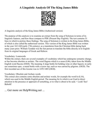 A Linguistic Analysis Of The King James Bible
A linguistic analysis of the King James Bible (Authorized version)
The purpose of this analysis is to examine an extract from the song of Solomon in terms of its
linguistic features, and how these compare to PDE (Present Day English). The text contains 51
lines in which to portray these findings. The song of Solomon is written in the King James Bible,
of which is also called the authorized version. This version of the King James Bible was written
in the year 1611AD (early 17th century), as a translation from the Christian bible dating back
many years prior. William Tyndale was the fast person to translate the bible directly in to English
from its original languages of Greek and Hebrew.
Vocabulary: Loanwords
Within the extract, there are several examples of vocabulary which has undergone semantic change,
or has become obsolete or archaic. The word flagons which is a noun (L06), taken from the Middle
English word flacons (OED). The meaning A large bottle for holding wine or other liquors; in early
use sometimes spec. a metal bottle with a screw top, such as was carried by pilgrims. (OED). The
first recorded use of this lexeme was in 1470 1485 (OED).
Vocabulary: Obsolete and Archaic words
This extract also contains some obsolete and archaic words, for example the word lo (L16),
which was used in the Middle English period. The meaning for lo which is an Used to direct
attention to the presence or approach of something, or to what is about to be said; = Look! See!
Behold!
... Get more on HelpWriting.net ...
 