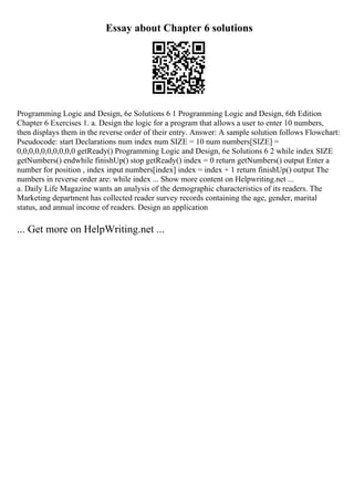 Essay about Chapter 6 solutions
Programming Logic and Design, 6e Solutions 6 1 Programming Logic and Design, 6th Edition
Chapter 6 Exercises 1. a. Design the logic for a program that allows a user to enter 10 numbers,
then displays them in the reverse order of their entry. Answer: A sample solution follows Flowchart:
Pseudocode: start Declarations num index num SIZE = 10 num numbers[SIZE] =
0,0,0,0,0,0,0,0,0,0 getReady() Programming Logic and Design, 6e Solutions 6 2 while index SIZE
getNumbers() endwhile finishUp() stop getReady() index = 0 return getNumbers() output Enter a
number for position , index input numbers[index] index = index + 1 return finishUp() output The
numbers in reverse order are: while index ... Show more content on Helpwriting.net ...
a. Daily Life Magazine wants an analysis of the demographic characteristics of its readers. The
Marketing department has collected reader survey records containing the age, gender, marital
status, and annual income of readers. Design an application
... Get more on HelpWriting.net ...
 