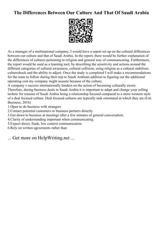 The Differences Between Our Culture And That Of Saudi Arabia
As a manager of a multinational company, I would have a report set up on the cultural differences
between our culture and that of Saudi Arabia. In the report, there would be further explanation of
the differences of cultures pertaining to religion and general way of communicating. Furthermore,
the report would be used as a learning tool, by describing the sensitivity and actions around the
different categories of cultural awareness, cultural collision, using religion as a cultural stabilizer,
cultureshock and the ability to adjust. Once the study is completed I will make a recommendations
for the team to follow during their trip to Saudi Arabiain addition to figuring out the additional
operating cost my company might assume because of the culture.
A company s success internationally hinders on the action of becoming culturally aware.
Therefore, during business deals in Saudi Arabia it is important to adapt and change your selling
technic for reasons of Saudi Arabia being a relationship focused compared to a more western style
of a deal focused culture. Deal focused cultures are typically task orientated in which they are (Uni
Business, 2016)
1.Open to do business with strangers
2.Contact potential customers or business partners directly.
3.Get down to business at meetings after a few minutes of general conversation.
4.Clarity of understanding important when communicating.
5.Expect direct, frank, low context communication.
6.Rely on written agreements rather than
... Get more on HelpWriting.net ...
 
