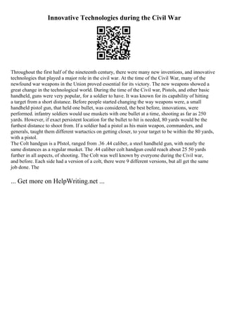Innovative Technologies during the Civil War
Throughout the first half of the nineteenth century, there were many new inventions, and innovative
technologies that played a major role in the civil war. At the time of the Civil War, many of the
newfound war weapons in the Union proved essential for its victory. The new weapons showed a
great change in the technological world. During the time of the Civil war, Pistols, and other basic
handheld, guns were very popular, for a soldier to have. It was known for its capability of hitting
a target from a short distance. Before people started changing the way weapons were, a small
handheld pistol gun, that held one bullet, was considered, the best before, innovations, were
performed. infantry soldiers would use muskets with one bullet at a time, shooting as far as 250
yards. However, if exact persistent location for the bullet to hit is needed, 80 yards would be the
furthest distance to shoot from. If a soldier had a pistol as his main weapon, commanders, and
generals, taught them different wartactics on getting closer, to your target to be within the 80 yards,
with a pistol.
The Colt handgun is a PIstol, ranged from .36 .44 caliber, a steel handheld gun, with nearly the
same distances as a regular musket. The .44 caliber colt handgun could reach about 25 50 yards
further in all aspects, of shooting. The Colt was well known by everyone during the Civil war,
and before. Each side had a version of a colt, there were 9 different versions, but all get the same
job done. The
... Get more on HelpWriting.net ...
 