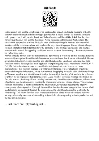 Oil Sands
In this essay I will use the social issue of oil sands and its impact on climate change to critically
compare the social order and class struggle perspectives in social theory. To examine the social
order perspective, I will use the theories of Robert Merton and Harold Garfinkel. For the class
perspective theory, I will use the theories of Pierre Bourdieu and Immanuel Wallenstein. The
social order perspective explains the social issue of climate change in terms of how the social
structures of the economy enforce and produce the ways in which people discuss climate change.
Its main strength is that it identifies how the economy is able to shape discussions and create a
sense of order around the opposing conflict of interest between the economy... Show more content
on Helpwriting.net ...
Merton s theory derives from the fundamentalist perspective in which he defines manifest functions
as the easily recognizable and intended outcomes, whereas latent functions are unintended. Merton
argues the distinction between manifest and latent functions has significant value and that both
functions need to be recognized as an approach to explaining any social phenomena (Powell 2017:
Feb 15). Latent functions are not necessarily the anticipated outcome, however a closer
examination of this function can lead to a better understanding of a social relation or patterns
observed (Longofer Winchester, 2016). For instance, in applying the social issue of climate change
to Merton s manifest and latent theory, it is clear the manifest function of oil sands is for refineries
to extract the oil to produce fuel (energy source). As a result of increased reliance on oil sands as
fuel, the process of refining oil and clearing land to extract the oil from these oil sands, releases tons
of pollution into the atmosphere, creating the phenomena known as climate change. The perceived
function of oil sands is not to harmful to the environment, however; it becomes the negative
consequence of the objective. Although the manifest function does not recognize that the use of oil
sands leads to an increased threat of the environment, the latent function is able to identify the
relationship. This latent function leads to the reexamination of the use of oil sand and how our
society collectively moves on about making informed decisions regarding both the production and
the rate at which we use
... Get more on HelpWriting.net ...
 